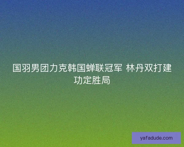 国羽男团力克韩国蝉联冠军 林丹双打建功定胜局