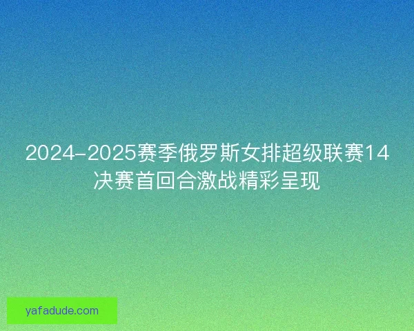 2024-2025赛季俄罗斯女排超级联赛14决赛首回合激战精彩呈现