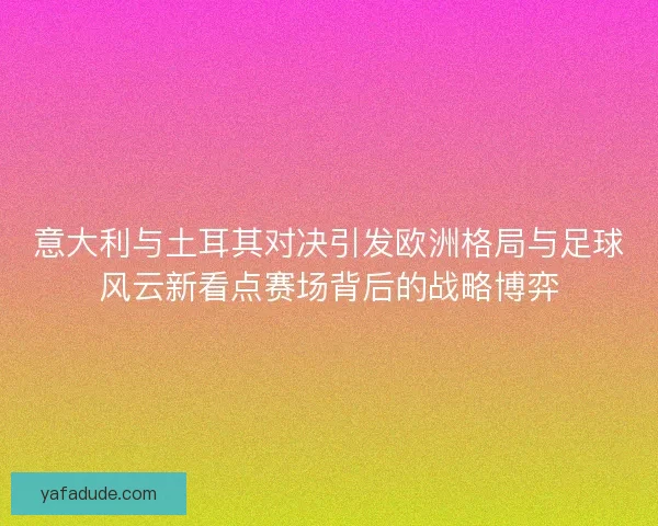 意大利与土耳其对决引发欧洲格局与足球风云新看点赛场背后的战略博弈