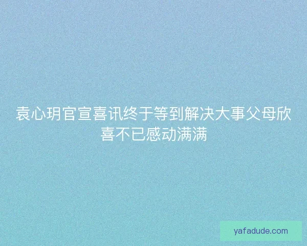 袁心玥官宣喜讯终于等到解决大事父母欣喜不已感动满满