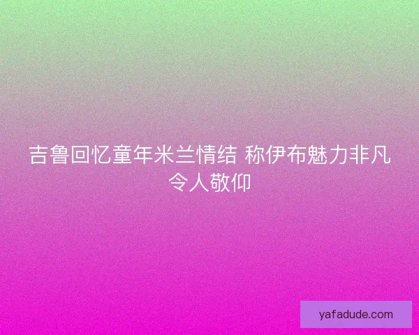 吉鲁回忆童年米兰情结 称伊布魅力非凡令人敬仰