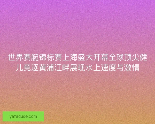 世界赛艇锦标赛上海盛大开幕全球顶尖健儿竞逐黄浦江畔展现水上速度与激情