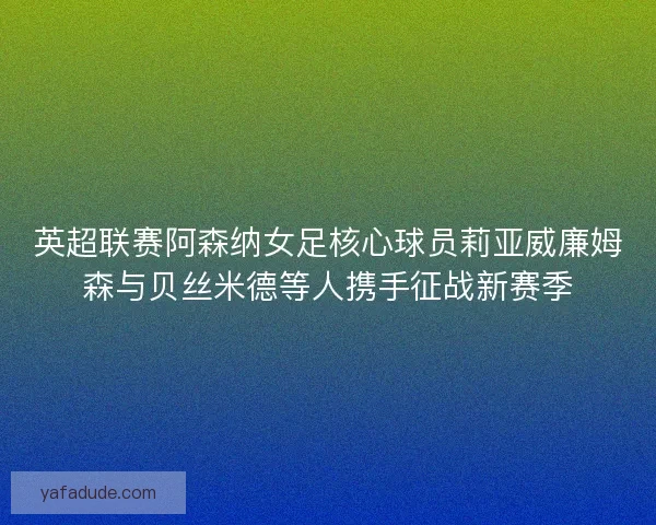 英超联赛阿森纳女足核心球员莉亚威廉姆森与贝丝米德等人携手征战新赛季