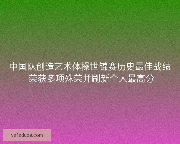 中国队创造艺术体操世锦赛历史最佳战绩 荣获多项殊荣并刷新个人最高分