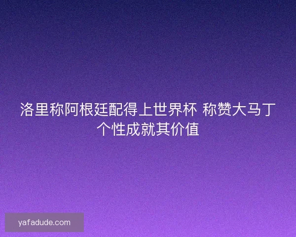 洛里称阿根廷配得上世界杯 称赞大马丁个性成就其价值 洛里称阿根廷配得上世界杯 称赞大马丁个性成就其价值