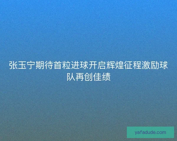 张玉宁期待首粒进球开启辉煌征程激励球队再创佳绩