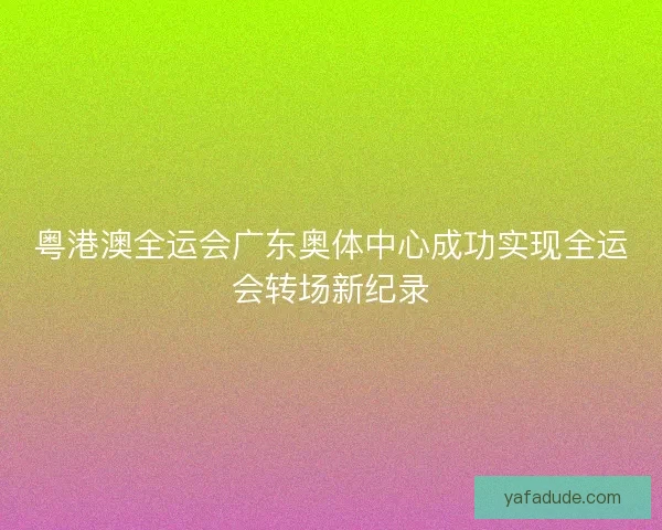 粤港澳全运会广东奥体中心成功实现全运会转场新纪录