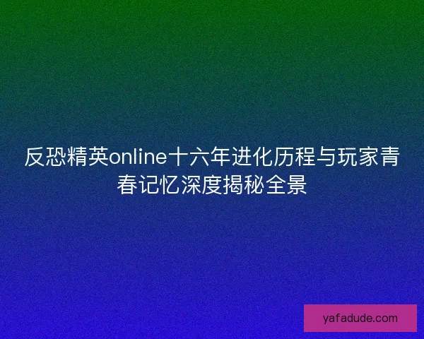 反恐精英online十六年进化历程与玩家青春记忆深度揭秘全景 反恐精英online十六年进化历程与玩家青春记忆深度揭秘全景