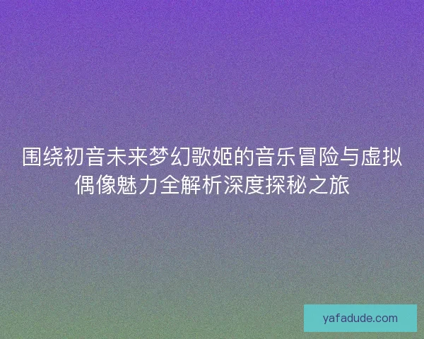 围绕初音未来梦幻歌姬的音乐冒险与虚拟偶像魅力全解析深度探秘之旅
