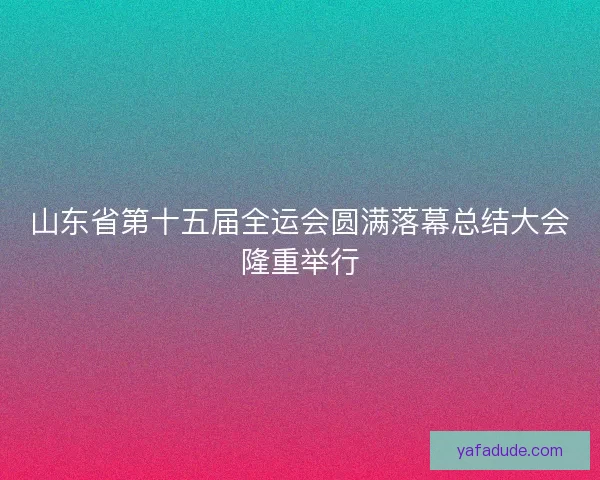 山东省第十五届全运会圆满落幕总结大会隆重举行 山东省第十五届全运会圆满落幕总结大会隆重举行
