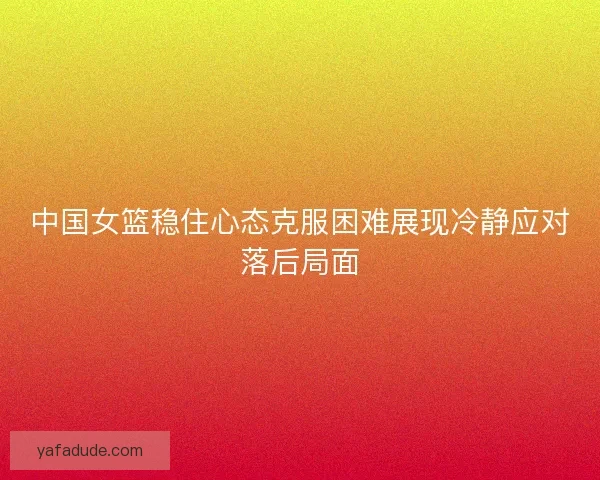 中国女篮稳住心态克服困难展现冷静应对落后局面