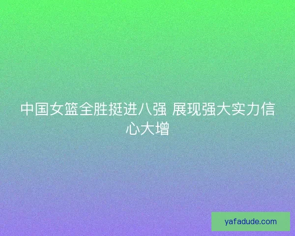 中国女篮全胜挺进八强 展现强大实力信心大增